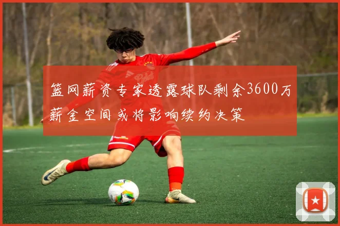 篮网薪资专家透露球队剩余3600万薪金空间或将影响续约决策