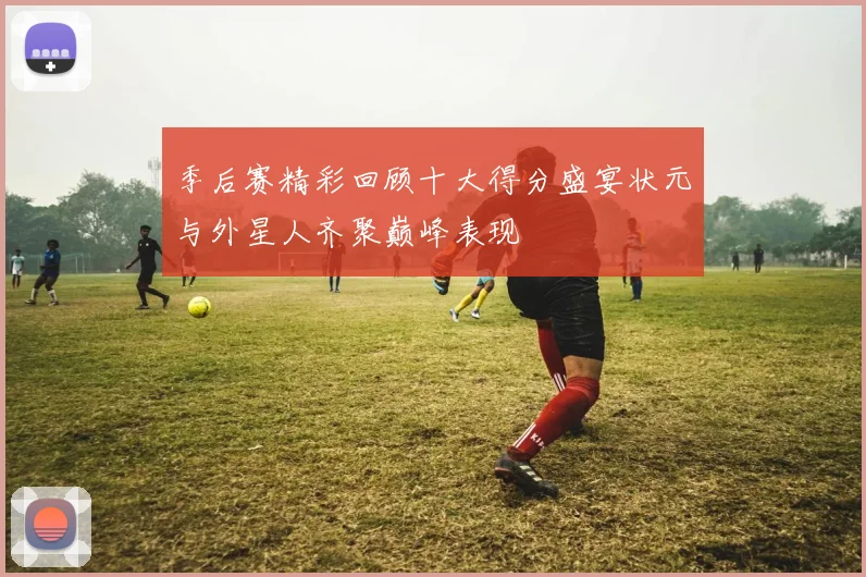 季后赛精彩回顾十大得分盛宴状元与外星人齐聚巅峰表现