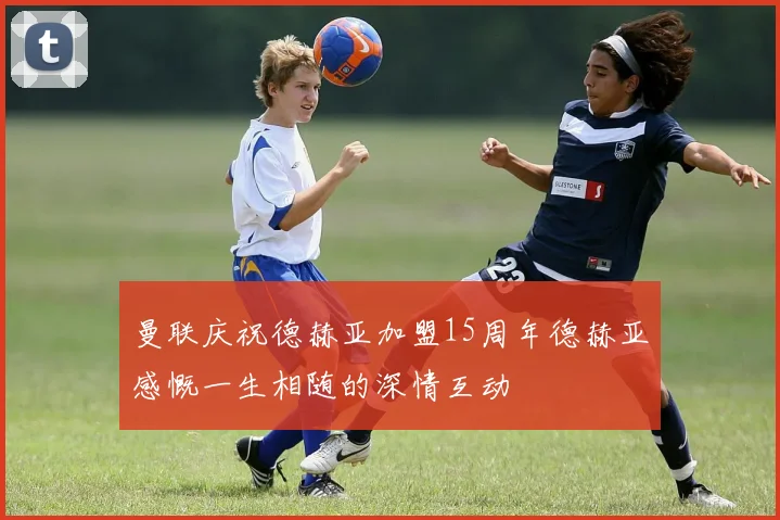 曼联庆祝德赫亚加盟15周年德赫亚感慨一生相随的深情互动